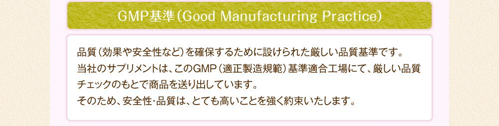 GMP基準：品質（効果や安全性など）を確保するために設けられた厳しい品質基準です。当社のサプリメントは、このGMP（適正製造規範）基準適合工場にて、厳しい品質チェックのもとで商品を送り出しています。そのため、安全性・品質は、とても高いことを強く約束いたします。
