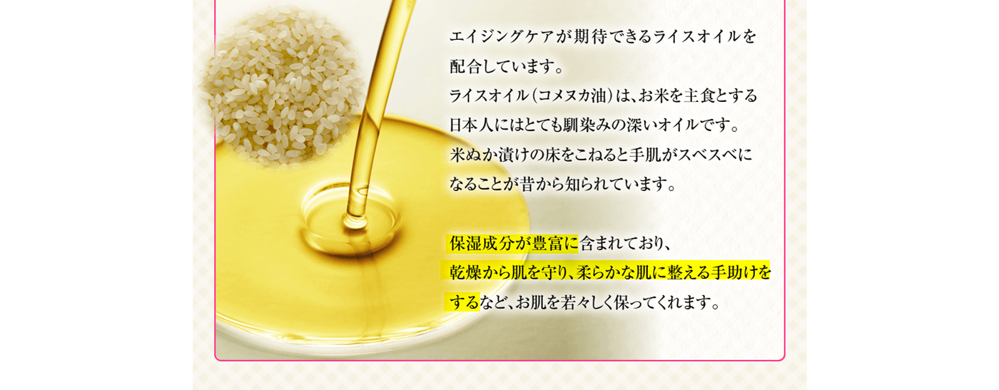 エイジングケアが期待できるライスオイルを配合しています。ライスオイル（コメヌカ油）は、お米を主食とする日本人にはとても馴染みの深いオイルです。米ぬか漬けの床をこねると手肌がスベスベになることが昔から知られています。保湿成分が豊富に含まれており、乾燥から肌を守り、柔らかな肌に整える手助けをするなど、お肌を若々しく保ってくれます。