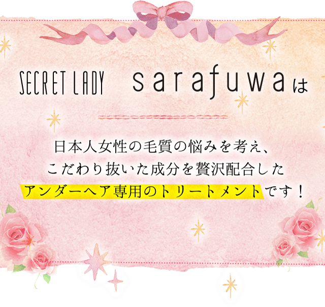 SECRET LADY sarafuwaは日本人女性の毛質の悩みを考え、こだわり抜いた成分を贅沢配合したアンダーヘア専用のトリートメントです！